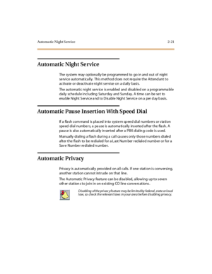 Page 58Auto ma ti c N i ght S er vi ce 2- 21
Automatic Night Service
The sy stem may optiona lly be p rogrammed to go in and out of night
se rvice automatica lly. This m ethod d oes not re quire the Attend ant to
activate or deactivate night service on a daily basis.
The automatic night service is enabled and disabled on a programmable
daily schedule including Saturday and Sunday. A time can be set to
ena ble N ight S er vi c e a nd t o D is abl e Nigh t Ser vi c e on a per d ay b asi s.
Auto matic Pause...