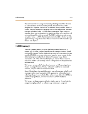 Page 60Ca ll Co verage 2-23
The cost information is p rogramm able b y s electing one of the 16 route
li st t abl es an d one of the four t i me per io ds. Thi s a ll ows the us er t o
progra m four s epa ra te costs bas ed on the time of d ay f or each of the 16
route s. The costs entered in the tab le s is a cos t for one minu te , how eve r,
costs a re calcula te d us ing a 1/10th of a m inute value . T hes e cos ts are
roundeddownandarebasedonthestarttimeofthecall,evenifthecall
exten ds into a differe nt...