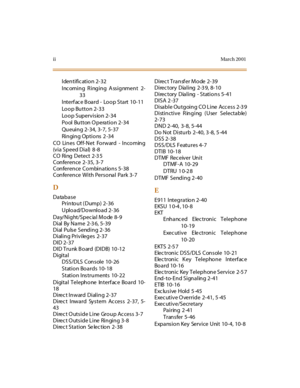 Page 599iiMar ch 20 01
Identific ation 2-32
Incoming Ringing Assignment 2-
33
Interf ac e B oard - Loop Start 10-11
Loop Button 2-33
Loop Supervision 2-34
Pool Button O peration 2-34
Queuing 2-34, 3-7, 5-37
Ringing Options 2 -34
CO Lines Off-Net Forward - Incoming
(via Speed Dial) 8 -8
CO Ring Detect 2-3 5
Conference 2-35, 3-7
Conference Combinations 5-38
Conference With Personal Park 3-7
D
Database
Printout ( Dump) 2-36
Upload/Download 2-36
Day/Night/Spec ial Mode 8-9
Dial By Name 2-3 6, 5-39
Dial Pulse Sending...