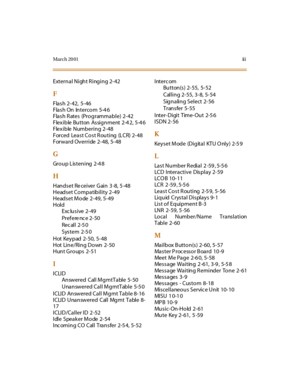 Page 600Mar ch 20 01ii i
External Night R inging 2-42
F
Flash 2-42, 5-46
Flash On Intercom 5-4 6
Flash Rates (Programmable) 2-42
Flexible Button Assignment 2-4 2, 5-4 6
Flexible Numbering 2-48
Forced LeastCostRouting (LCR)2-48
Forward Override 2-48, 5-48
G
Gr o u p L is t e n i ng 2 -4 8
H
H an d s e t Re ce i ve r G ai n 3 -8, 5 -48
Headset Compatibility 2-49
Headset Mode 2-49, 5-49
Hold
Exclusive 2-49
Prefere nc e 2-50
Rec al l 2-5 0
System 2-5 0
Hot Keypad 2-50, 5-48
Hot Line/Ring Down 2-50
Hunt Groups 2-51...