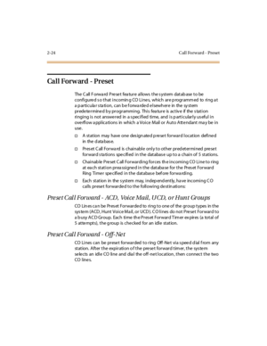 Page 612-24 Cal l Fo rw ard - Preset
Call Forw ard - Preset
The Call Forward Preset feature allows the system database to be
configure d s o that incomin g CO Line s, which are p rogramm ed to ring a t
a p ar ti c u la r s ta ti o n, c an b e f o rwa rde d e l sewh er e in the sy st em
prede te rmine d b y programming. This fea ture is activ e if the s tation
ringing is not answered in a specified time, and is particularly useful in
ove rfl ow a ppl ic a ti ons in whic h a Voi c e M ail or A ut o A tt e ndant...