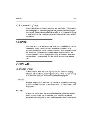 Page 64Ca ll P a r k2-27
Call Forward - O ff -Ne t
St at ions ar e al lowe d t o f orwa rd int e rcom and tr ansf er re d C O li ne cal ls to
an o ff-ne t loca tion. The Ca ll Fo rwa rd Off -Ne t fea ture allows a station to
rerou te calls tha t wou ld norma lly be los t. Calls can b e f orwa rded to home
or another off-net site. Initially ringing CO calls cannot be forwarded with
thi s fea tu r e .
Ca l l P ar k
An outs id e l in e c an be pla c ed int o one of e ig ht p ar king loc a ti ons a nd c an
be...