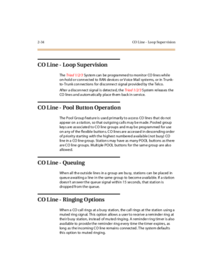 Page 712-34 CO L ine - Lo o p Super visio n
CO Line - Loop Supervision
TheTriad 1/2/3System can be programmed to monitor CO lines while
on-hold o r conn ected to RAN devices or V oice Mail systems, or in Trunk-
to- Trunk con nections for disconnect signal provided by the Telco.
Af te r a d iscon nect si gnal i s det ect e d, t heTriad 1/2/3S yst em re l eas es t he
CO lines and automatically place them back in service.
CO L ine - Pool Butto n Operatio n
The Pool Group feature is used primarily to access CO...