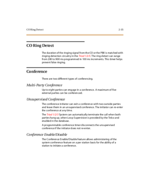 Page 72CO Ring Detect 2-35
CO Ring Detect
The duration of the ringing signal from th e CO or the PBX is matched with
ringing detection circuitry in theTri a d 1 /2 /3. T he ring d etect can ra nge
fr om 200 to 900 ms p rogr amm ed in 100 ms incr em ents. Thi s ti mer he l ps
pr eve nt fal se r ing ing.
Co n fe ren c e
The re a re t wo di ffe re nt t ypes of confer e ncing.
Multi-Party Conference
Up to eight parties can engage in a conference. A maximum of five
ext er nal p ar ti es c an be c onfer en c ed....