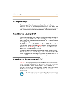 Page 74Di a li n g P r i v i le g e s 2- 37
Dialin g Priv ile ges
The sy st em pro vid es a f le xib le me ans of p rovi di ng t ol l o r d ia li ng
re striction. Through the a ssignme nt of class of se rvice (both s ta tion an d
outs id e line) many combinations of allow a nd d eny numbe rs can be se t.
Both ar ea and offi ce cod es can b e scre en ed for al low/de ny p ri vi le ges .
Dire ct In ward Dialing (DID)
The DID feature provides one-way direct inward dialing access to specific
st at ions on sp ec i...