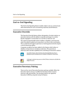 Page 78End-to-End S ig naling 2-41
End-to-End Signalin g
The E nd-to-E nd S ign aling fea ture ena ble s station u sers to communicate
with external devices such as a nswering machines and IV R dev ices.
Executive Override
The E xecutiv e Override fea ture allows designation of certain s ta tions as
executive stations with the ability to override and barge-in on other
key sets enga ged in conve rs ation on a CO line or inte rcom call.
This syste m programma ble op tion e nables or disab le s a warning tone
when...