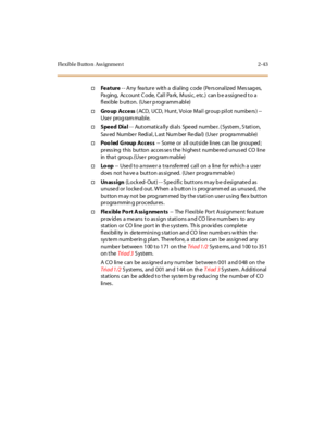 Page 80Flexible Button Ass ignmen t 2-43
†Feature-- Any feature with a dialing code (Personalized Messages,
Pa ging, Account Code, Call Pa rk, Music, etc.) can b e a ssigned to a
flexible button. (User programmable)
†Gro up Access( ACD, UCD, Hunt, Voice Mail group pilot numbe rs ) --
Use r prog ram mable.
†Speed Dial-- Automatically dials Speed number. (System, Station,
Sav ed Numbe r Redi al , L ast Num ber Re dia l) (Use r pr ogra mmabl e)
†Poo led Group Access-- Some or a ll outside lines can be grouped ;...