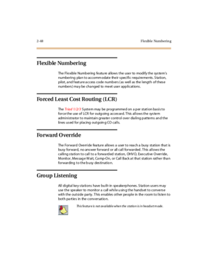 Page 852-48 Fl exibl e Numberin g
Flexible Numbering
TheFlexibleNumberingfeatureallowstheusertomodifythesystem’s
numbering plan to accommodate their specific requirements. Station,
pi lot , a nd f eat ur e a c c ess c ode numb er s ( as wel l as the l engt h of t hes e
numbe rs ) ma y be cha nged to me et use r app lications .
ForcedLeastCostRouting(LCR)
TheTriad 1/2/3S yste m may be pr ogr amme d on a p er stati on ba si s to
for ce t he use of LCR for outg oing acces se d. T his al l ows t he sys te m...