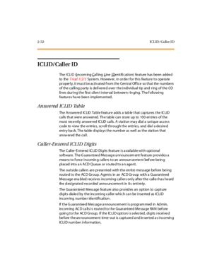 Page 892-52 ICL ID / Ca ll er I D
ICLID/Caller ID
The I CLI D (Incom ing Calling Line I Dentification) feature has been added
to theTriad 1/2/3Sys te m. Howev er , i n or de r for thi s fea tur e t o ope ra te
pr oper l y, i t mus t b e ac t iv at ed f rom t he Cen tr al Off ic e so t hat the numbe rs
of the calling party is delivered over the individual tip and ring of the CO
lines during the first s ilen t interval b etwee n rin ging. T he f ollowing
features have been implemented.
An sw e red IC LI D Ta b...