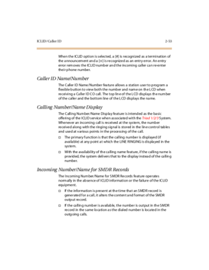 Page 90ICL ID / Ca ll er I D 2-53
When the IC LID option is s elected, a [#] is recognized as a termination of
the a nnouncem ent an d a [
✳] is recognized as an entry error. An entry
er ror r em oves t he IC LI D numb er an d t he inc omi ng ca ll er c a n r e-e nt er
the ir p hone numbe r.
Calle r ID Name/Number
The C all er I D Name /Numbe r fea tur e al lows a st at ion use r t o p rog ram a
flexible button to view both the number and name on the LCD when
re c ei vi ng a Ca ll er I D C O c all . The t op l...