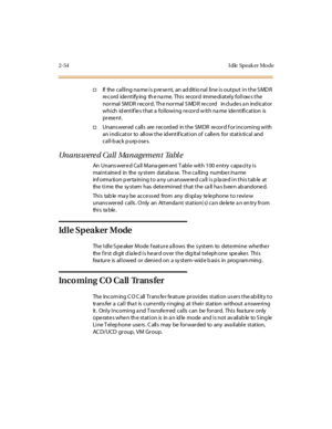 Page 912-54 I dle Speak er Mo de
†If the cal li ng na me i s p re se nt, an ad dit io nal li ne i s out put i n t he S MD R
re cord ide ntify ing th e na me. Thi s re cor d imme di atel y fol l ow s the
normal SMDR record. The normal SMDR record includes an indicator
whi ch id ent if ie s t hat a fol lowi ng r e cor d w it h na me ide nt ifi c at ion is
pr ese nt .
†Unans wer ed c all s are r ec ord ed in t he SM DR re cor d f or i nc omi ng wi th
an i ndi cat or to all ow t he id ent if icat i on of call e rs...