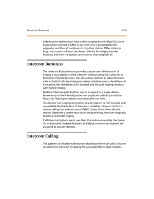 Page 92Intercom Button(s) 2-55
A de sti nat i on st at i on mus t have a di re ct a ppe ar ance for t hat CO Li ne or
Loop button and not in DND, or an error tone is p resen ted to the
originator and the call continues to ring their station. If the station is
busy , the curren t ca ll mus t be placed on hold, th e ringing tran sfer
initiated, and then the station can return to their original call.
Intercom Button(s)
The I nt er c om But ton fea tur e pr ovi des st at i on use rs t he func t ion of
ringing a...