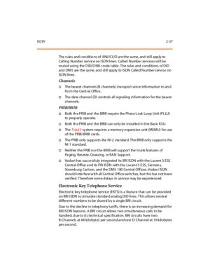 Page 94IS DN2-57
The r ule s and con dit io ns of A NI/I CLI D ar e t he sa me, and st il l app ly to
Calling Number service on ISDN lines. Called Number services will be
routed using the DID/DNIS route table. The rules and conditions of DID
and DNI S are t he sa me, and st il l app ly to IS DN Cal le d N umbe r s er vi ce on
IS DN li nes .
Channels
†The be arer chann els (B channe ls ) tra nsport voice info rma tion to an d
fro m the Central Office.
†The da ta channe l (D) con trols all signaling in form ation...