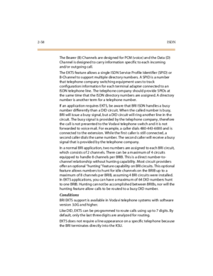 Page 952-58ISDN
The Be are r (B) C hanne ls are de sig ned for PCM (v oice ) an d the Data (D)
Cha nnel is d esigne d to carry information spe cif ic to e ach incoming
and/or outgoing call.
TheEKTSfeatureallowsasingleISDNServiceProfileIdentifier(SPID)or
B-Channel to support multiple directory numbers. A SPID is a number
that telephone company switching equipment uses to track
configura tion informatio n for e ach terminal ad apter conne cte d to a n
IS DN te le phone line . The telepho ne com pany should p rov...