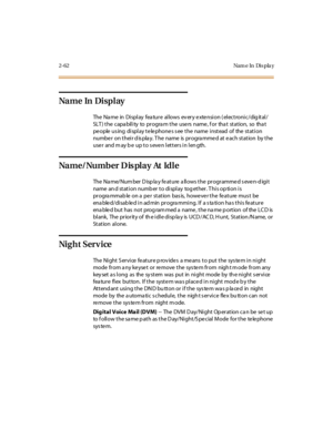 Page 992-62 Nam e In Dis pla y
Na m e In Di s p l ay
The Name in Display feature allows every extension (electronic/digital/
SLT) the capability to program the users name, for that station, so that
pe ople us ing di spl ay t e le phone s s ee t he name i nst ead of the st at i on
number on their display. The name is programmed at each station by the
user and may be up to seven letters in length.
Na m e/ Nu m b er D is pl a y At Id l e
The Na me/ Num ber D isp la y fe at ure a ll ows t he pr ogr amme d s eve n-d...