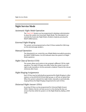 Page 100Night Se rvice Mo de 2-63
Ni g h t S er v i ce Mo de
Automatic Night Mode Operation
TheTriad 1/2/3System can be programmed in database administration
to place the s ystem into Automatic Night Mode. The Atte ndant(s ) can
overrid e the Autom atic N ight Mode s ch edule simply by pres sin g the
NIGHT (DND) button.
External Night Ringing
The sy st em can b e p rogr amm ed so t hat C O li nes mar ke d fo r U NA ri ngs
ontheexternalpagespeakers.
Manual Operation
The Attend ant(s) can control the use of Night...