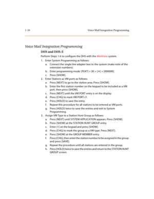 Page 141-10 Voice Mail Integration Programming
Voice Mail Integration Programming
DHS and DHS-E
Perform Steps 1-6 to configure the DHS with the MiniVoice system.
1. Enter System Programming as follows:
a. Connect the single line adapter box to the system (make note of the 
extension numbers).
b. Enter programming mode: [FEAT] + [#] + [
6] + [000000].
c. Press [SHOW].
2. Enter Stations as VM ports as follows:
a. Press [NEXT] to go to the station area. Press [SHOW].
b. Enter the first station number on the keypad...