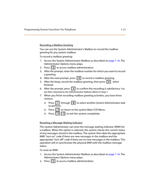 Page 25Programming System Functions Via Telephone 1-21
Recording a Mailbox Greeting
You can use the System Administrator’s Mailbox to record the mailbox 
greeting for any system mailbox.
To record a mailbox greeting:
1. Access the System Administrator Mailbox as described on page 1-16. The 
Administrator Options menu plays.
2. Press   to access mailbox administration.
3. After the prompt, enter the mailbox number for which you want to record 
a greeting.
4. After the next prompt, press   to record a mailbox...