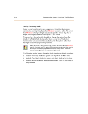 Page 281-24 Programming System Functions Via Telephone
Setting Operating Mode
Under normal conditions, the pre-programmed Auto Attendant screen 
controls the greeting that plays when MiniVoice answers a caller. This screen 
tells MiniVoice which greeting to play based upon the time of day, Day or 
Night, which is programmed in the Open & Close screen.
There may be a time when it is desirable to change the system from Day 
(Mode 1) to Night (Mode 2) at an other-than-normal time. The System 
Administrator can...