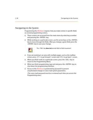 Page 341-30 Navigating in the System
Navigating in the System
Programming the MiniVoice requires that you make entries in specific fields 
on several programming screens.
†These screens are accessed from the main menu by selecting a number 
and pressing the  key.
†While working on a particular screen, use the arrow keys or the  
key to move through the fields. After you change a given field, press the 
 key to save your change.
†If you are working in an area with multiple pages, such as the mailbox 
screen,...