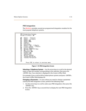 Page 55Menu Option Screens 1-51
PBX Integration
The MiniVoice provides several pre-programmed integration modules for the 
most popular telephone systems.
Figure 1-19: PBX Integration Screen
Selecting a Telephone System -- Use the arrow keys to scroll to the desired 
name or type the number corresponding to the selection, then press the 
 key. Your selection is displayed in the Screen in Effect field.
For example, if you scroll to 00 for Vodavi phone systems and press , 
the Screen In Effect field displays 00....