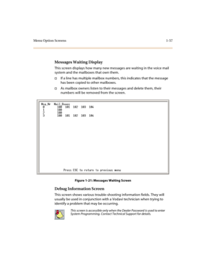 Page 61Menu Option Screens 1-57
Messages Waiting Display
This screen displays how many new messages are waiting in the voice mail 
system and the mailboxes that own them.
†If a line has multiple mailbox numbers, this indicates that the message 
has been copied to other mailboxes.
†As mailbox owners listen to their messages and delete them, their 
numbers will be removed from the screen.
Figure 1-21: Messages Waiting Screen
Debug Information Screen
This screen shows various trouble-shooting information fields....