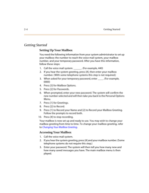 Page 722-4 Getting Started
Getting Started
Setting Up Your Mailbox
You need the following information from your system administrator to set up 
your mailbox: the number to reach the voice mail system, your mailbox 
number, and your temporary password. After you have this information, 
follow these steps:
1. Call the voice mail system: ______. (For example, 440)
2. If you hear the system greeting, press [#], then enter your mailbox 
number. ( With some telephone systems this step is not required.)
3. When asked...