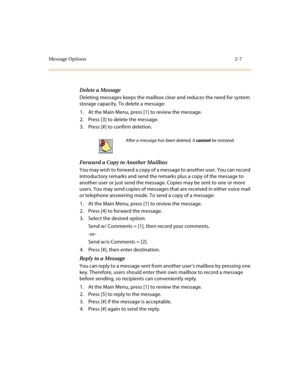Page 75Message Options 2-7
Delete a Message
Deleting messages keeps the mailbox clear and reduces the need for system 
storage capacity. To delete a message:
1. At the Main Menu, press [1] to review the message.
2. Press [3] to delete the message.
3. Press [#] to confirm deletion.
Forward a Copy to Another Mailbox
You may wish to forward a copy of a message to another user. You can record 
introductory remarks and send the remarks plus a copy of the message to 
another user or just send the message. Copies may...