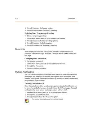 Page 802-12Passwords
3. Press [1] to select the Review option.
4. Press [3] to review the Temporary Greeting.
Deleting Your Temporary Greeting
To delete a temporary greeting:
1. At the Main Menu, press [3] to access Personal Options.
2. Press [1] to access Mailbox Greeting options.
3. Press [3] to select the Delete option.
4. Press [3] to delete the Temporary Greeting.
Passwords
There is one password that is associated with each user mailbox. Each 
password is 4 numeric digits in length. A zero [0] should not...