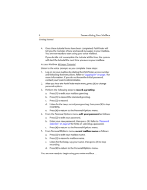 Page 116 Personalizing Your Mailbox
Getting Started
4. Once these tutorial items have been completed, PathFinder will 
tell you the number of new and saved messages in your mailbox. 
You are now ready to start using your voice mailbox.
If you decide not to complete the tutorial at this time, the system 
will start the tutorial the next time you access your mailbox.
Access Mailbox Without Tutorial
Listen to the voice prompts as you complete these steps:
1. Log on to your mailbox by dialing the PathFinder access...