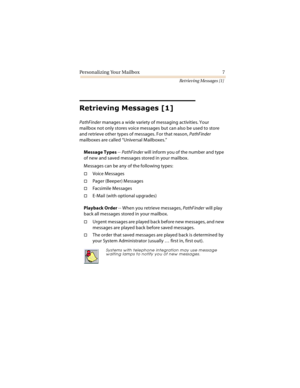 Page 12Personalizing Your Mailbox 7
Retrieving Messages [1]
	
	

PathFinder manages a wide variety of messaging activities. Your 
mailbox not only stores voice messages but can also be used to store 
and retrieve other types of messages. For that reason, PathFinder 
mailboxes are called “Universal Mailboxes.”
Message Types -- PathFinder will inform you of the number and type 
of new and saved messages stored in your mailbox.
Messages can be any of the following types:
Voice Messages
Pager...