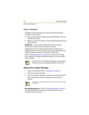 Page 1510 Pager Messages
Retrieving Messages [1]
	
	

In addition to voice messages, you may receive and store pager 
messages in your mailbox.
When someone leaves a pager message, PathFinder records the 
numeric information.
When you retrieve the pager message, PathFinder plays back the 
phone number.
Notification -- You can set up PathFinder to call your paging 
company you when you have new pager messages.
Depending on how your System Administrator configures your 
implementation, you can be...