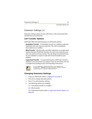 Page 26Extension Settings [1] 21
Extended Options [6]
	
	

Extension settings options let you select how a call is processed when 
transferred to your extension.
	


PathFinder offers the following types of call transfer options:
Immediate Transfer -- If immediate transfer to a mailbox is selected, 
PathFinder does not ring your extension. The call is immediately 
forwarded to your mailbox.
Blind Transfer -- Blind transfers are often referred to as unsupervised 
transfers...