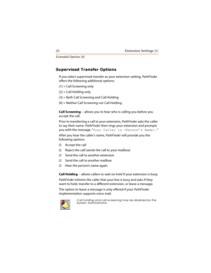 Page 2722 Extension Settings [1]
Extended Options [6]


	


If you select supervised transfer as your extension setting, PathFinder 
offers the following additional options:
[1] = Call Screening only
[2] = Call Holding only
[3] = Both Call Screening and Call Holding
[#] = Neither Call Screening nor Call Holding
Call Screening -- allows you to hear who is calling you before you 
accept the call.
Prior to transferring a call to your extension, PathFinder asks the caller 
to say their name....