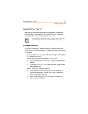 Page 28Pe rson a l Note  Pad  [2 ] 23
Extended Options [6]
	
		

Selecting the Personal Note Pad gives you access to PathFinder’s 
programmable voice database. The Note Pad records any kind of 
information that you want to retrieve at a later time.



If you want to keep track of your customers’ phone numbers, you 
would perform the following steps using your customer information.
For example:
1. Create an information group number [1] with a group description 
of Customer Accounts....