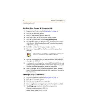 Page 2924 Personal Note Pad [2]
Extended Options [6]




 !
1. Log on to PathFinder (refer to “Logging On” on page 3).
2. Press [6] for extended options.
3. Press [2] to access the Personal Note Pad.
4. Press key [1] thru [8] for any unused group number.
5. Press [#] to confirm that you want to create a group.
6. Record a description for the group (e.g., Customer Accounts), 
then press [#] when finished recording. You have now created 
and named a group.
7. Select the number for the...