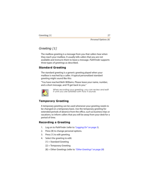 Page 32Greeting [1] 27
Personal Options [8]
	

The mailbox greeting is a message from you that callers hear when 
they reach your mailbox. It usually tells callers that you are not 
available and instructs them to leave a message. PathFinder supports 
three types of greetings as described.
		

The standard greeting is a generic greeting played when your 
mailbox is reached by a caller. A typical personalized standard 
greeting might sound like this:
You have reached Beth Williams. Please...