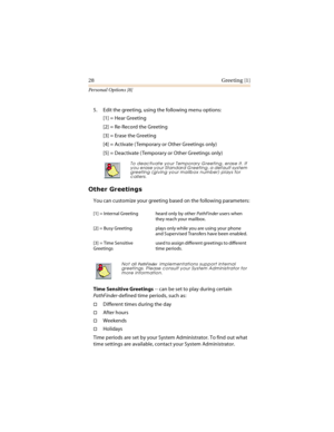 Page 3328 Greeting [1]
Personal Options [8]
5. Edit the greeting, using the following menu options:
[1] = Hear Greeting
[2] = Re-Record the Greeting
[3] = Erase the Greeting
[4] = Activate ( Temporary or Other Greetings only)
[5] = Deactivate ( Temporary or Other Greetings only)
			

You can customize your greeting based on the following parameters:
Time Sensitive Greetings -- can be set to play during certain 
PathFinder-defined time periods, such as:
Different times during the day
After hours...