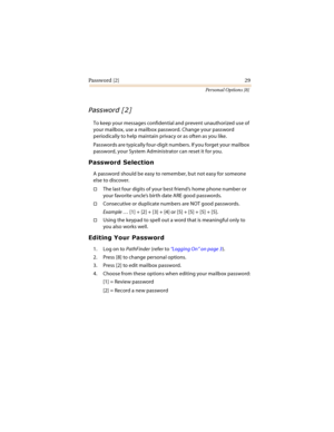 Page 34Password [2] 29
Personal Options [8]
	

To keep your messages confidential and prevent unauthorized use of 
your mailbox, use a mailbox password. Change your password 
periodically to help maintain privacy or as often as you like.
Passwords are typically four-digit numbers. If you forget your mailbox 
password, your System Administrator can reset it for you.
	



A password should be easy to remember, but not easy for someone 
else to discover.
The last four digits of your best...