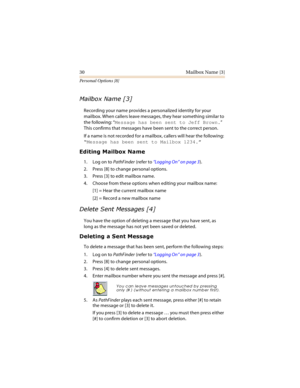 Page 3530 Mailbox Name [3]
Personal Options [8]

	
Recording your name provides a personalized identity for your 
mailbox. When callers leave messages, they hear something similar to 
the following: “Message has been sent to Jeff Brown.” 
This confirms that messages have been sent to the correct person. 
If a name is not recorded for a mailbox, callers will hear the following: 
“Message has been sent to Mailbox 1234.”



1. Log on to PathFinder (refer to “Logging On” on page 3)....