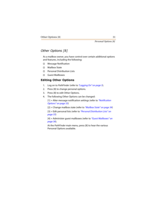 Page 36Other Options [8] 31
Personal Options [8]

	
As a mailbox owner, you have control over certain additional options 
and features, including the following:
Message Notification
Mailbox State
Personal Distribution Lists
Guest Mailboxes





1. Log on to PathFinder (refer to “Logging On” on page 3).
2. Press [8] to change personal options.
3. Press [8] to edit Other Options.
4. The following Other Options can be changed:
[1] = Alter message notification settings (refer to...