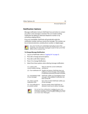 Page 38Other Options [8] 33
Personal Options [8]
	

Message notification instructs PathFinder how and where to contact 
you when a new message is received. This can include sending 
notification by dialing an alternate telephone number or by 
activating a paging device.
If you are unavailable, PathFinder will periodically redial the 
notification number until you receive the message. This number can 
be an internal extension, outside phone number, or digital pager.  
To Change Message...