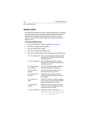 Page 3934 Other Options [8]
Personal Options [8]

	
The mailbox state determines how PathFinder processes a call when 
someone tries to leave a message. Typically, PathFinder plays your 
personal greeting and prompts the caller to leave a message. 
However, several other options allow the call to be processed in 
different ways.
To Change a Mailbox State:
1. Log on to PathFinder (refer to “Logging On” on page 3).
2. Press [8] to change personal options.
3. Press [8] to edit Other Options.
4. Press...