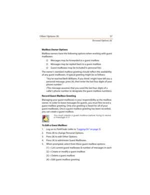 Page 42Other Options [8] 37
Personal Options [8]
Mailbox Owner Options
Mailbox owners have the following options when working with guest 
mailboxes:
Messages may be forwarded to a guest mailbox
Messages may be replied back to a guest mailbox
Guest mailboxes may be included in personal lists
The owner’s standard mailbox greeting should reflect the availability 
of any guest mailboxes. A typical greeting might be as follows:
“Yo u’ve reached Beth Williams. If you think I might have left you a 
personal...