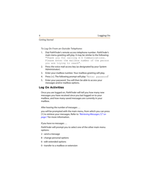 Page 94Logging On
Getting Started
To Log On From an Outside Telephone:
1. Dial PathFinder’s remote access telephone number. PathFinder’s 
main menu greeting will play. It may be similar to the following: 
Thank you for calling A-Z Communications. 
Please enter the mailbox number of the person 
you are trying to reach.
2. Press the voice mail access key (as designated by your System 
Administrator).
3. Enter your mailbox number. Your mailbox greeting will play.
4. Press [
]. The following prompt will play:...