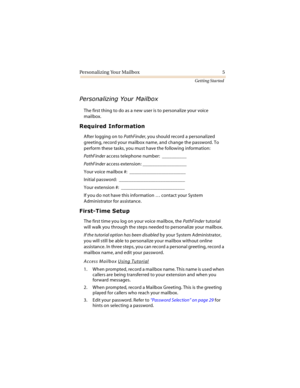 Page 10Personalizing Your Mailbox 5
Getting Started




The first thing to do as a new user is to personalize your voice 
mailbox.
		
After logging on to PathFinder, you should record a personalized 
greeting, record your mailbox name, and change the password. To 
perform these tasks, you must have the following information:
PathFinder access telephone number:  __________
PathFinder access extension: __________________
Your voice mailbox #:  _______________________...