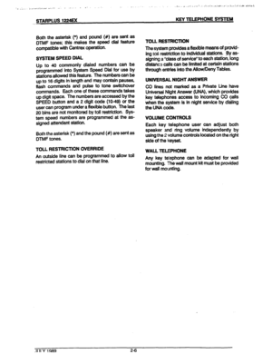 Page 15STARPLUS 1224EX 
- KEY TELEPHONE SYSTEM 
Both the asterisk (*) and pound (#) are sent as 
DTMF tones; this makes the speed dial feature 
compatible with Centrex operation. 
SYSTEM SPEED DIAL 
Up to 40 commonly dialed numbers can be 
programmed into System Speed Dial for use by 
stations allowed this feature. The numbers can be 
up to 16 digits in length and may contain pauses, 
flash commands and pulse to tone switchover 
commands. Each one of these commands takes 
up digit space. The numbers are...