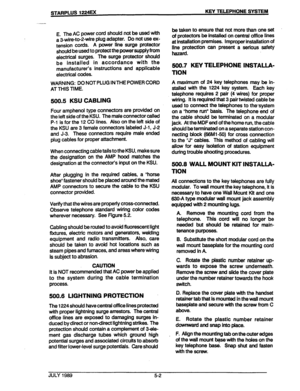 Page 36STARPLUS 1224= KEY TELEPHONE SYSTEM 
E. The AC power cord should not be used with 
a 3-wire-to-2wire plug adapter. Do not use ex- 
tension cords. A power line surge protector 
should be used to protect the power supply from 
electrical surges. The surge protector should 
be installed in accordance with the 
manufacturer’s instructions and applicable 
electrical codes. 
WAFiNING: DO NOT PLUG IN THE POWER CORD 
AT THIS TIME. 
500.5 KSU CABLING 
Four amphenol type connectors are provided on 
the left side...