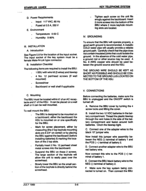 Page 40STARPWS 1224u< KEY TELEPHONE SYSTEM 
. 
. 
?n 
‘.’ < 
w 
I - 
/ . 
D. Power Requirements 
_ Input: 117 VAC, 68 Hz 
_ Fused at 0.5 A, 250 V 
E. Environment 
- Temperature: O-50 C 
_ Humidity: 0.96% 
Ill. INSTALLATION 
A. Introduction 
See Figure 5.8 for the location of the input socket. 
The input socket of the key system must be a 
female Mate-N-Lok type connector. 
B. Installation Checklist 
The following items are required to install the BBU: 
- 1 BBU with wire kit (5 wires) and tlewrap 
- 4 No. 12...