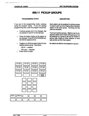 Page 61STARPLUS 1224EX KEY TELEPHONE SYSTEM 
.-- 
600.11 PICKUP GROUPS 
PROGFIAMMING STEPS 
DESCRIPTION 
If you are in the programming mode, continue 
using the program codes. If you are starting 
programming here, enter the program mode first. 
. If pickup groups are to be changed, dial 
an asterisk (*) and 07 on the dial pad. 
. Press the station button of the station to 
be changed. Press STATION RANGE but- 
ton first for stations 22-33. 
e Toggle on or off the program button for the 
desired pickup group....